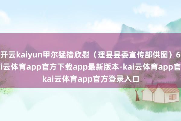 开云kaiyun甲尔猛措欣慰(理县县委宣传部供图)6月26日-kai云体育app官方下载app最新版本-kai云体育app官方登录入口