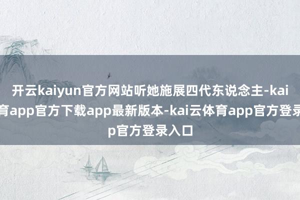 开云kaiyun官方网站听她施展四代东说念主-kai云体育app官方下载app最新版本-kai云体育app官方登录入口