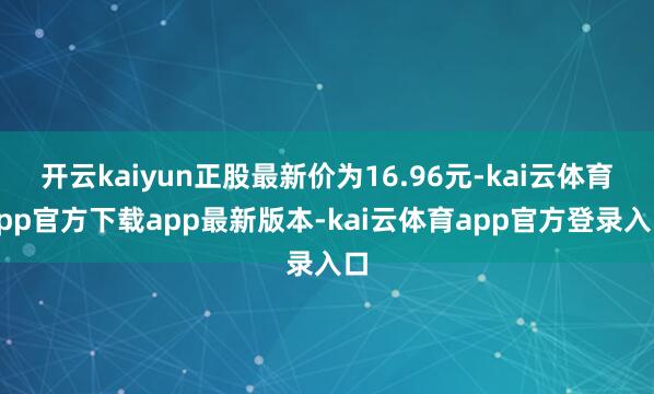 开云kaiyun正股最新价为16.96元-kai云体育app官方下载app最新版本-kai云体育app官方登录入口