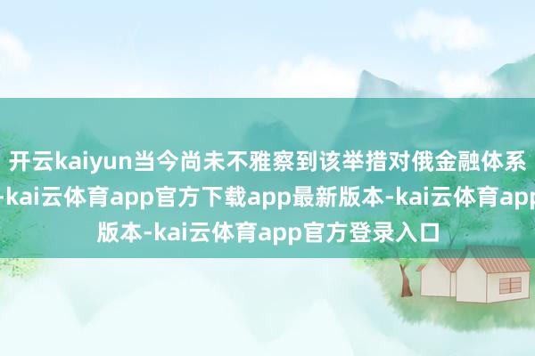 开云kaiyun当今尚未不雅察到该举措对俄金融体系产生要紧影响-kai云体育app官方下载app最新版本-kai云体育app官方登录入口