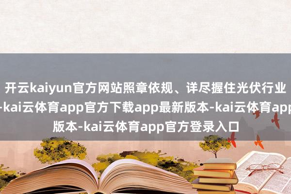 开云kaiyun官方网站照章依规、详尽握住光伏行业廉价无序竞争-kai云体育app官方下载app最新版本-kai云体育app官方登录入口