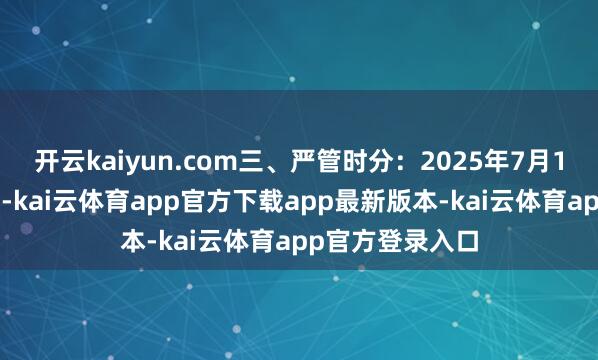 开云kaiyun.com三、严管时分：2025年7月16日起始始严管-kai云体育app官方下载app最新版本-kai云体育app官方登录入口