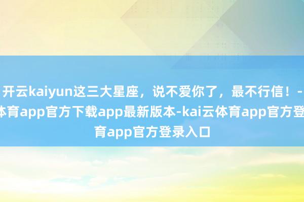 开云kaiyun这三大星座，说不爱你了，最不行信！-kai云体育app官方下载app最新版本-kai云体育app官方登录入口