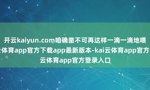 开云kaiyun.com咱确凿不可再这样一滴一滴地喂了-kai云体育app官方下载app最新版本-kai云体育app官方登录入口
