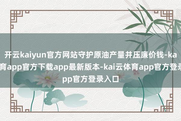 开云kaiyun官方网站守护原油产量并压廉价钱-kai云体育app官方下载app最新版本-kai云体育app官方登录入口