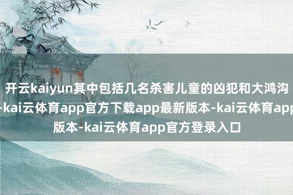开云kaiyun其中包括几名杀害儿童的凶犯和大鸿沟杀东说念主犯-kai云体育app官方下载app最新版本-kai云体育app官方登录入口