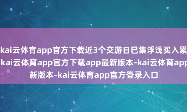 kai云体育app官方下载近3个交游日已集浮浅买入累计164.9万元-kai云体育app官方下载app最新版本-kai云体育app官方登录入口