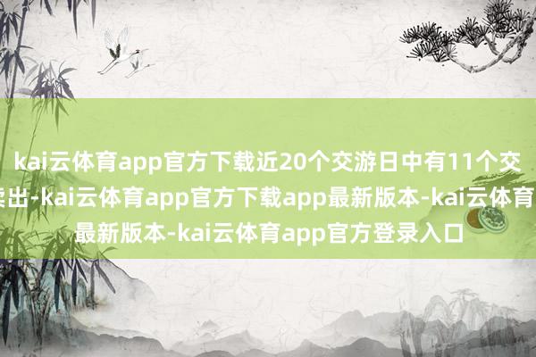 kai云体育app官方下载近20个交游日中有11个交游日出现融券净卖出-kai云体育app官方下载app最新版本-kai云体育app官方登录入口