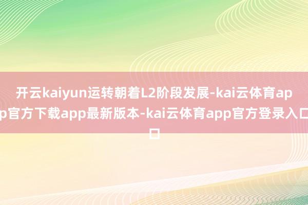 开云kaiyun运转朝着L2阶段发展-kai云体育app官方下载app最新版本-kai云体育app官方登录入口