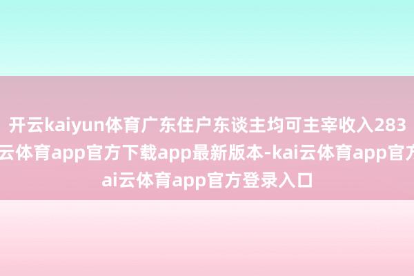 开云kaiyun体育广东住户东谈主均可主宰收入28343元-kai云体育app官方下载app最新版本-kai云体育app官方登录入口