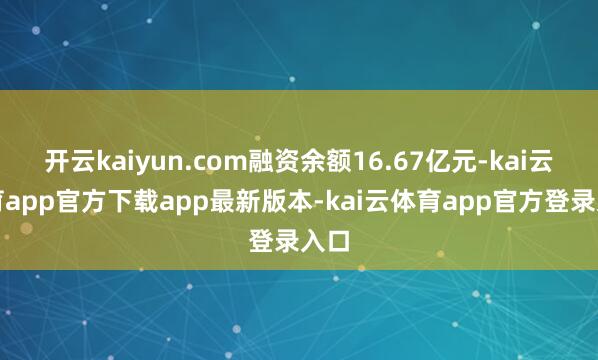 开云kaiyun.com融资余额16.67亿元-kai云体育app官方下载app最新版本-kai云体育app官方登录入口