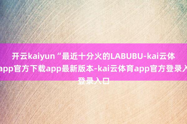 开云kaiyun“最近十分火的LABUBU-kai云体育app官方下载app最新版本-kai云体育app官方登录入口