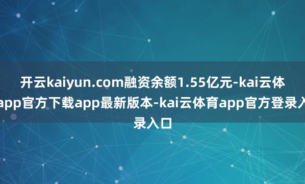 开云kaiyun.com融资余额1.55亿元-kai云体育app官方下载app最新版本-kai云体育app官方登录入口