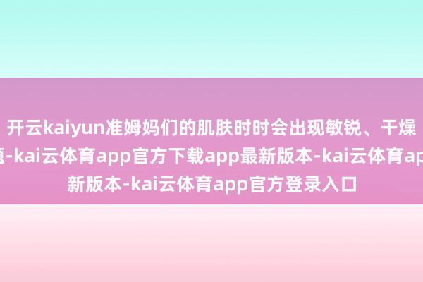 开云kaiyun准姆妈们的肌肤时时会出现敏锐、干燥、暗千里等问题-kai云体育app官方下载app最新版本-kai云体育app官方登录入口