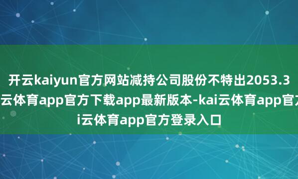 开云kaiyun官方网站减持公司股份不特出2053.38万股-kai云体育app官方下载app最新版本-kai云体育app官方登录入口