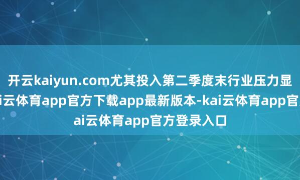 开云kaiyun.com尤其投入第二季度末行业压力显贵增大-kai云体育app官方下载app最新版本-kai云体育app官方登录入口