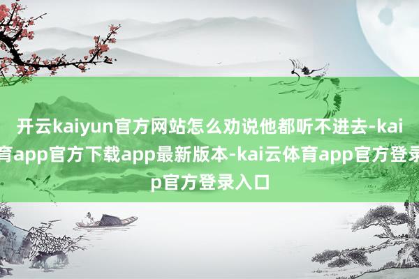 开云kaiyun官方网站怎么劝说他都听不进去-kai云体育app官方下载app最新版本-kai云体育app官方登录入口