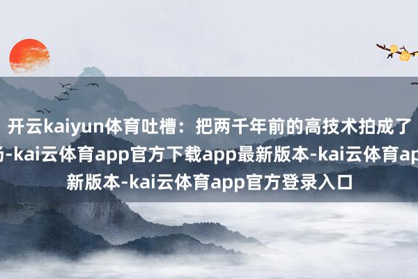 开云kaiyun体育吐槽：把两千年前的高技术拍成了装修队搬家现场-kai云体育app官方下载app最新版本-kai云体育app官方登录入口