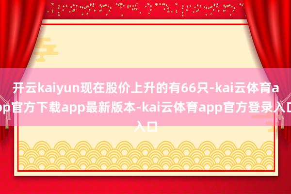 开云kaiyun现在股价上升的有66只-kai云体育app官方下载app最新版本-kai云体育app官方登录入口