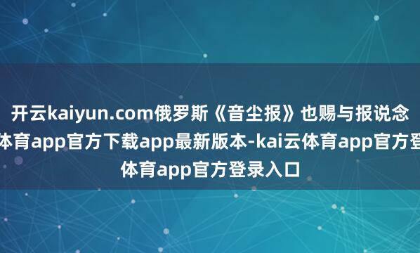 开云kaiyun.com俄罗斯《音尘报》也赐与报说念-kai云体育app官方下载app最新版本-kai云体育app官方登录入口