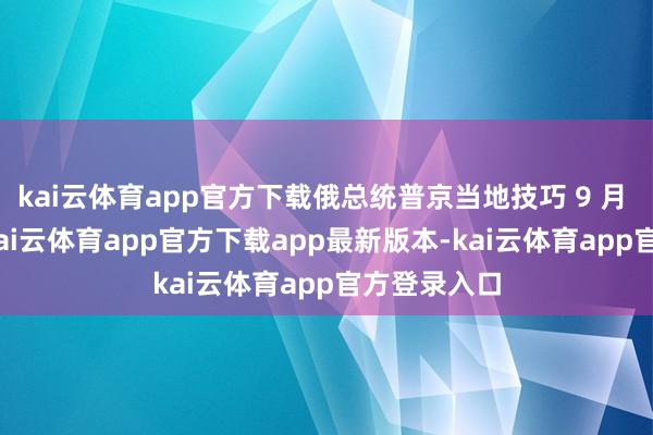 kai云体育app官方下载俄总统普京当地技巧 9 月 5 日默示-kai云体育app官方下载app最新版本-kai云体育app官方登录入口