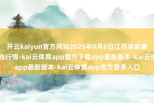 开云kaiyun官方网站2025年9月8日江苏凌家塘阛阓发展有限公司价钱行情-kai云体育app官方下载app最新版本-kai云体育app官方登录入口
