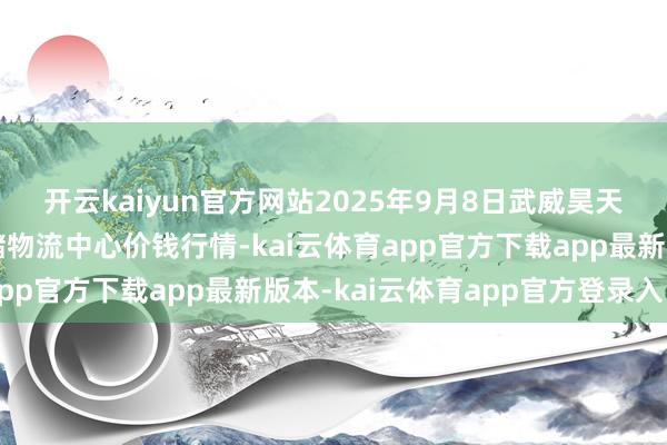 开云kaiyun官方网站2025年9月8日武威昊天农居品交往市集暨仓储物流中心价钱行情-kai云体育app官方下载app最新版本-kai云体育app官方登录入口