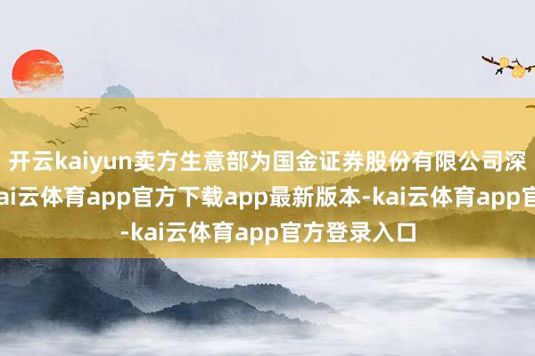 开云kaiyun卖方生意部为国金证券股份有限公司深圳分公司-kai云体育app官方下载app最新版本-kai云体育app官方登录入口
