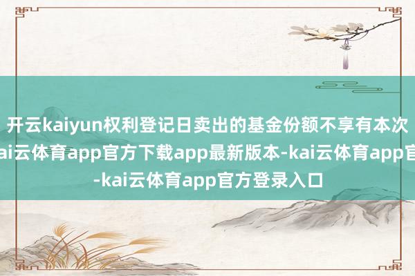 开云kaiyun权利登记日卖出的基金份额不享有本次分成权利-kai云体育app官方下载app最新版本-kai云体育app官方登录入口