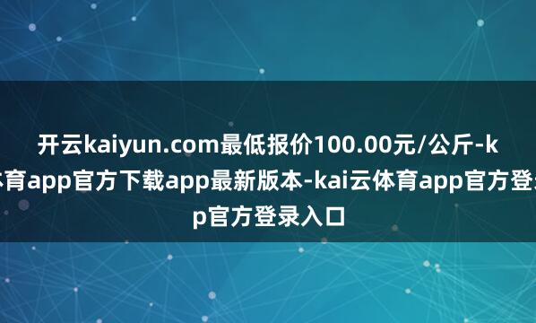 开云kaiyun.com最低报价100.00元/公斤-kai云体育app官方下载app最新版本-kai云体育app官方登录入口