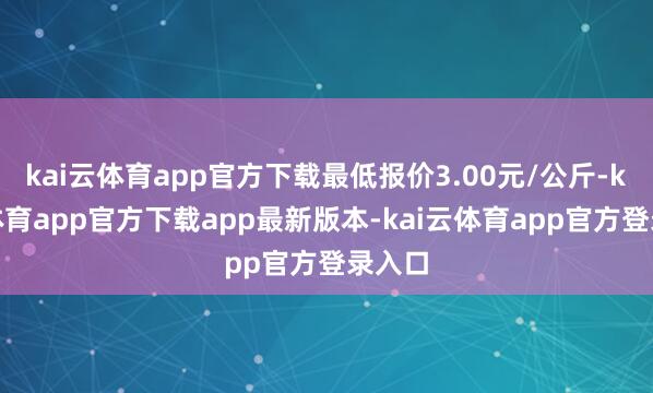 kai云体育app官方下载最低报价3.00元/公斤-kai云体育app官方下载app最新版本-kai云体育app官方登录入口