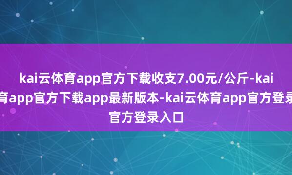 kai云体育app官方下载收支7.00元/公斤-kai云体育app官方下载app最新版本-kai云体育app官方登录入口