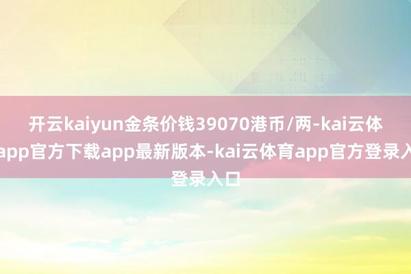 开云kaiyun金条价钱39070港币/两-kai云体育app官方下载app最新版本-kai云体育app官方登录入口