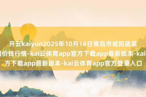 开云kaiyun2025年10月16日青岛市城阳蔬菜水家具批发市集有限公司价钱行情-kai云体育app官方下载app最新版本-kai云体育app官方登录入口