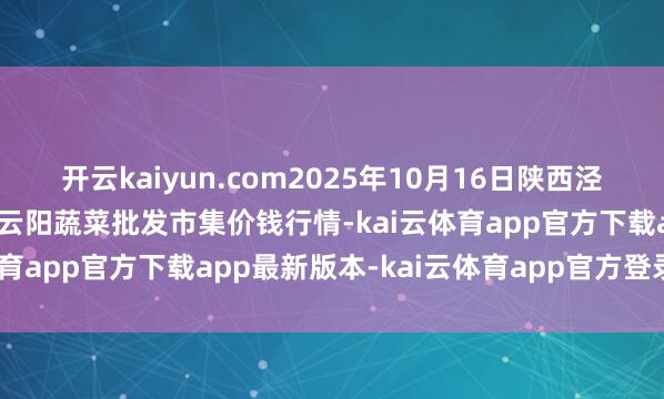 开云kaiyun.com2025年10月16日陕西泾云当代农业股份有限公司云阳蔬菜批发市集价钱行情-kai云体育app官方下载app最新版本-kai云体育app官方登录入口