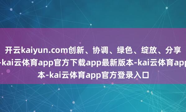 开云kaiyun.com创新、协调、绿色、绽放、分享的新发展理念-kai云体育app官方下载app最新版本-kai云体育app官方登录入口