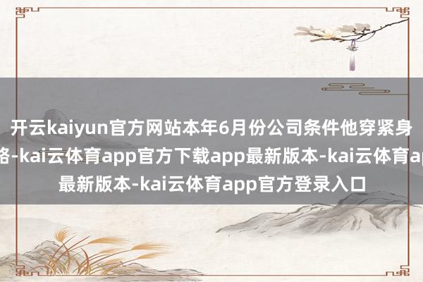 开云kaiyun官方网站本年6月份公司条件他穿紧身衣走“擦边”道路-kai云体育app官方下载app最新版本-kai云体育app官方登录入口