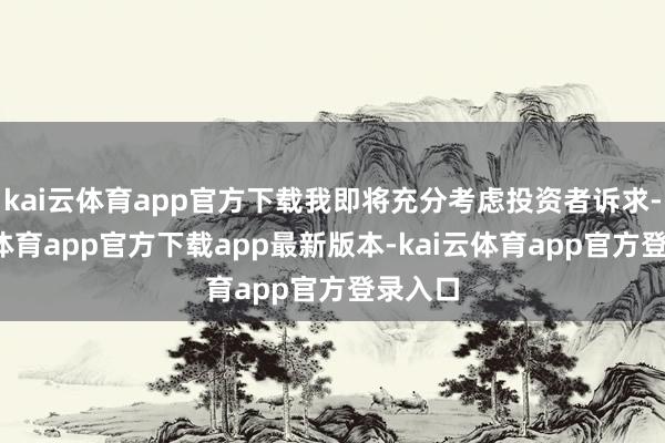 kai云体育app官方下载我即将充分考虑投资者诉求-kai云体育app官方下载app最新版本-kai云体育app官方登录入口