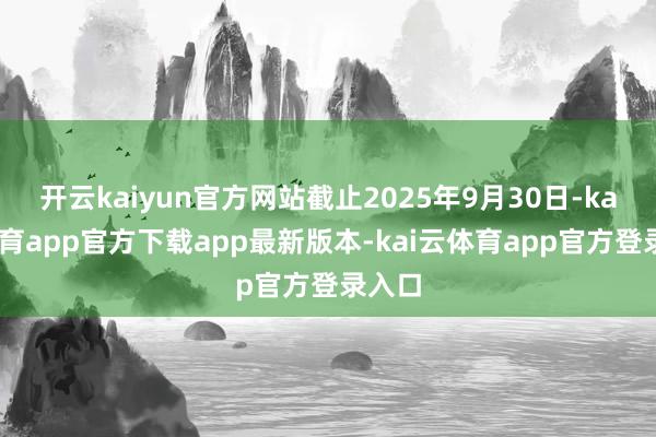 开云kaiyun官方网站截止2025年9月30日-kai云体育app官方下载app最新版本-kai云体育app官方登录入口