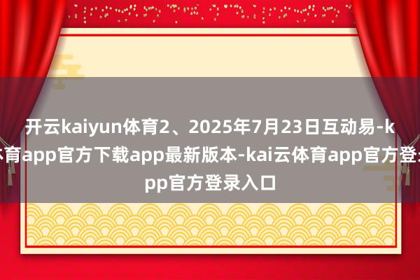 开云kaiyun体育2、2025年7月23日互动易-kai云体育app官方下载app最新版本-kai云体育app官方登录入口