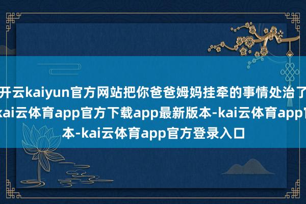 开云kaiyun官方网站把你爸爸姆妈挂牵的事情处治了!”术后5天-kai云体育app官方下载app最新版本-kai云体育app官方登录入口