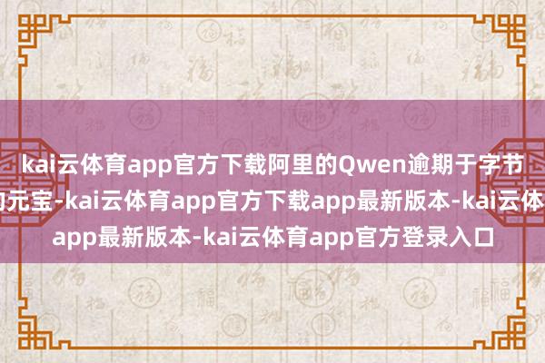 kai云体育app官方下载阿里的Qwen逾期于字节高出的豆包和腾讯的元宝-kai云体育app官方下载app最新版本-kai云体育app官方登录入口
