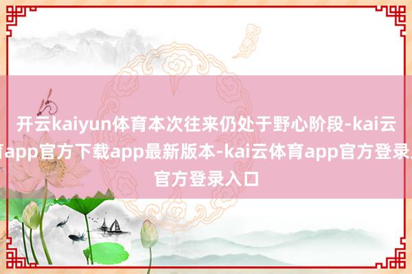开云kaiyun体育本次往来仍处于野心阶段-kai云体育app官方下载app最新版本-kai云体育app官方登录入口