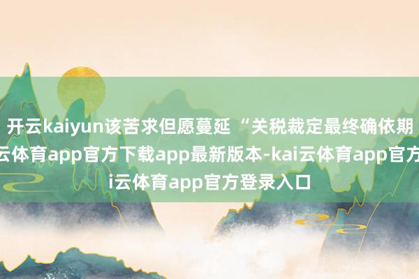 开云kaiyun该苦求但愿蔓延 “关税裁定最终确依期限”-kai云体育app官方下载app最新版本-kai云体育app官方登录入口