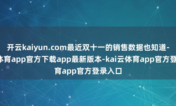 开云kaiyun.com最近双十一的销售数据也知道-kai云体育app官方下载app最新版本-kai云体育app官方登录入口