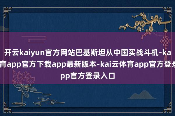 开云kaiyun官方网站巴基斯坦从中国买战斗机-kai云体育app官方下载app最新版本-kai云体育app官方登录入口