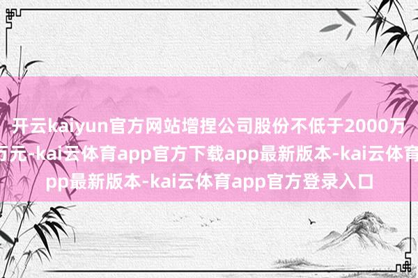开云kaiyun官方网站增捏公司股份不低于2000万元且不越过4000万元-kai云体育app官方下载app最新版本-kai云体育app官方登录入口