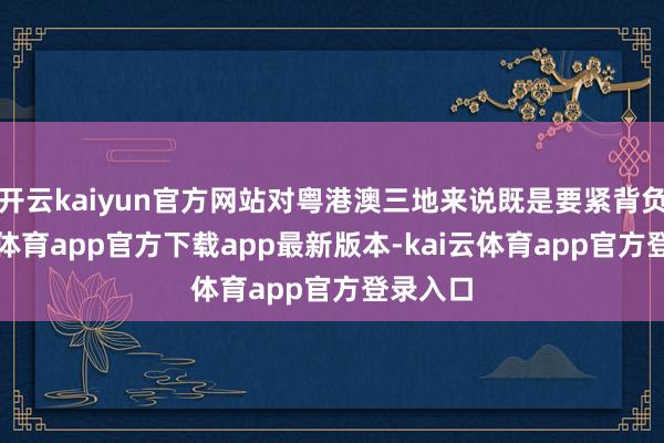 开云kaiyun官方网站对粤港澳三地来说既是要紧背负-kai云体育app官方下载app最新版本-kai云体育app官方登录入口