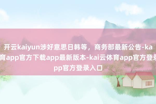 开云kaiyun涉好意思日韩等，商务部最新公告-kai云体育app官方下载app最新版本-kai云体育app官方登录入口