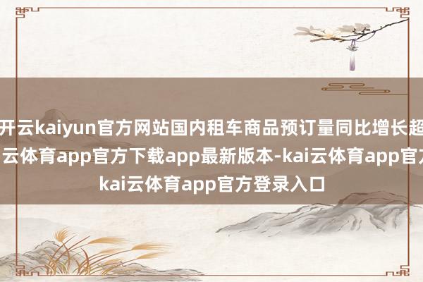 开云kaiyun官方网站国内租车商品预订量同比增长超120%-kai云体育app官方下载app最新版本-kai云体育app官方登录入口